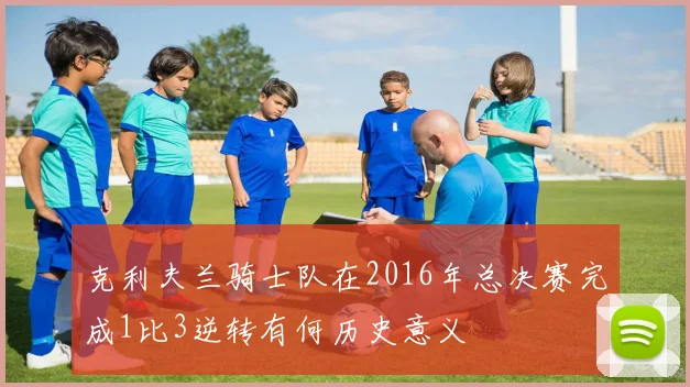 克利夫兰骑士队在2016年总决赛完成1比3逆转有何历史意义